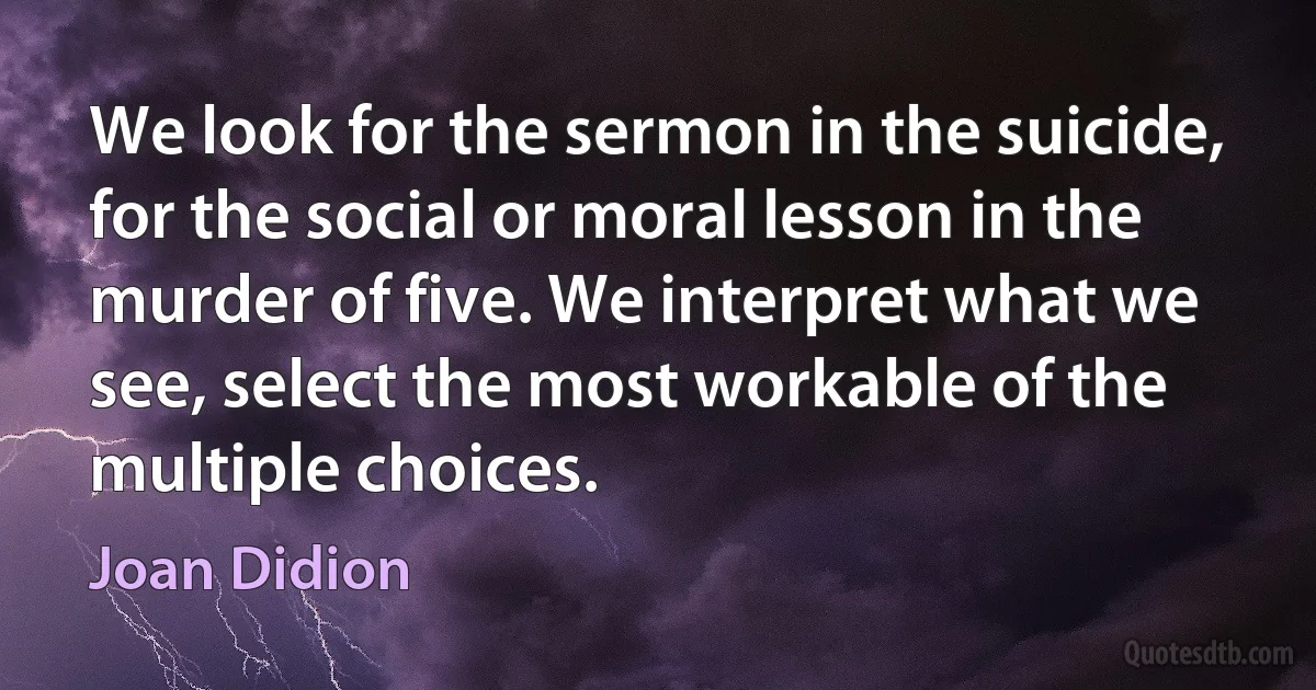 We look for the sermon in the suicide, for the social or moral lesson in the murder of five. We interpret what we see, select the most workable of the multiple choices. (Joan Didion)