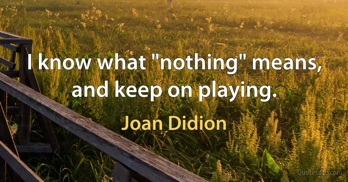 I know what "nothing" means, and keep on playing. (Joan Didion)