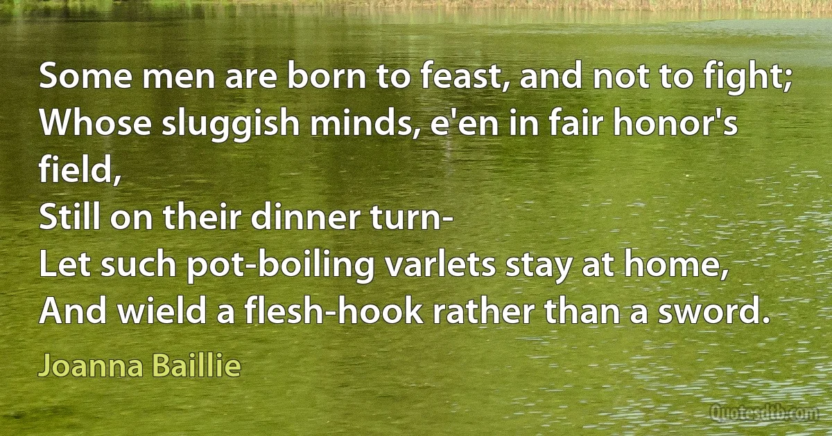 Some men are born to feast, and not to fight;
Whose sluggish minds, e'en in fair honor's field,
Still on their dinner turn-
Let such pot-boiling varlets stay at home,
And wield a flesh-hook rather than a sword. (Joanna Baillie)