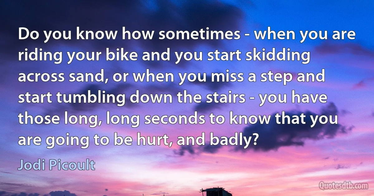 Do you know how sometimes - when you are riding your bike and you start skidding across sand, or when you miss a step and start tumbling down the stairs - you have those long, long seconds to know that you are going to be hurt, and badly? (Jodi Picoult)