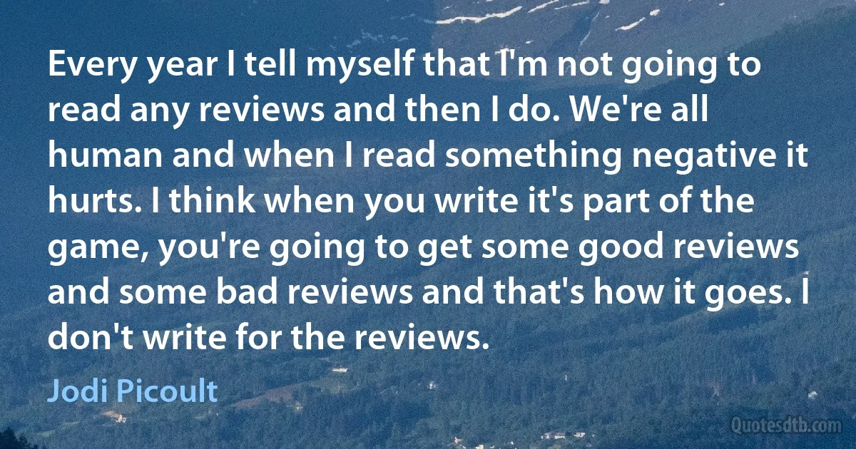 Every year I tell myself that I'm not going to read any reviews and then I do. We're all human and when I read something negative it hurts. I think when you write it's part of the game, you're going to get some good reviews and some bad reviews and that's how it goes. I don't write for the reviews. (Jodi Picoult)