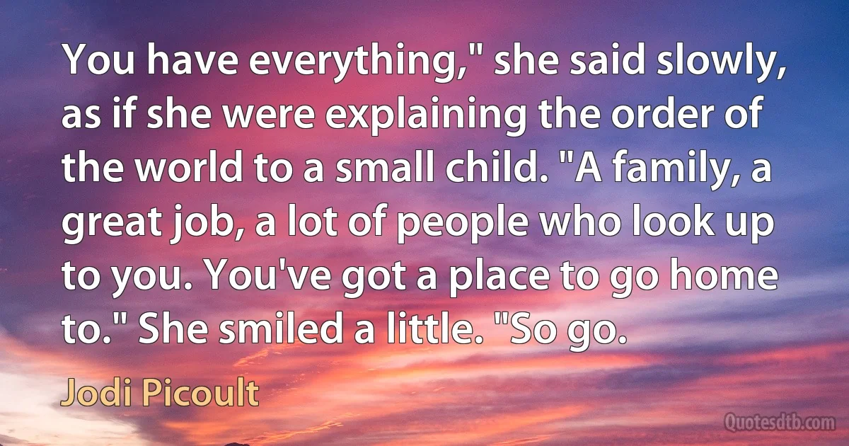 You have everything," she said slowly, as if she were explaining the order of the world to a small child. "A family, a great job, a lot of people who look up to you. You've got a place to go home to." She smiled a little. "So go. (Jodi Picoult)