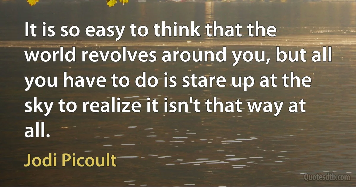 It is so easy to think that the world revolves around you, but all you have to do is stare up at the sky to realize it isn't that way at all. (Jodi Picoult)