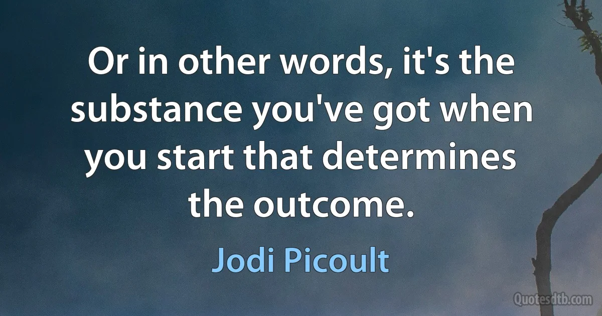 Or in other words, it's the substance you've got when you start that determines the outcome. (Jodi Picoult)