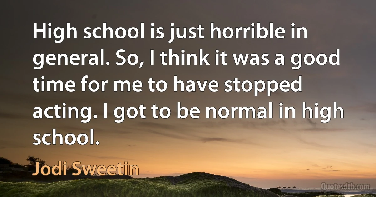 High school is just horrible in general. So, I think it was a good time for me to have stopped acting. I got to be normal in high school. (Jodi Sweetin)