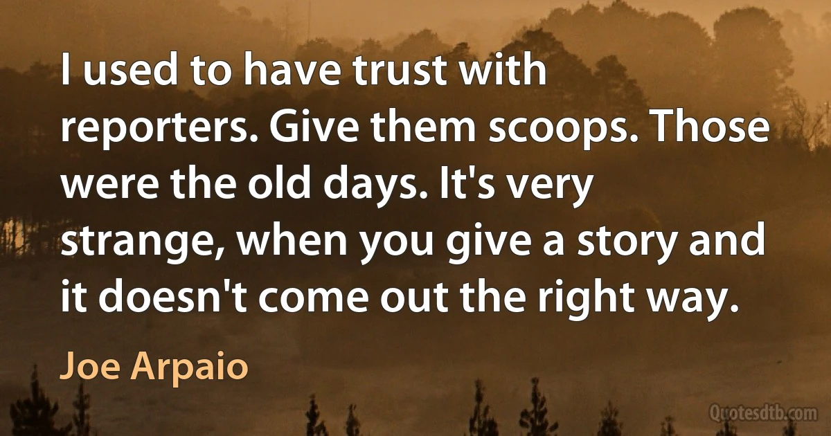 I used to have trust with reporters. Give them scoops. Those were the old days. It's very strange, when you give a story and it doesn't come out the right way. (Joe Arpaio)