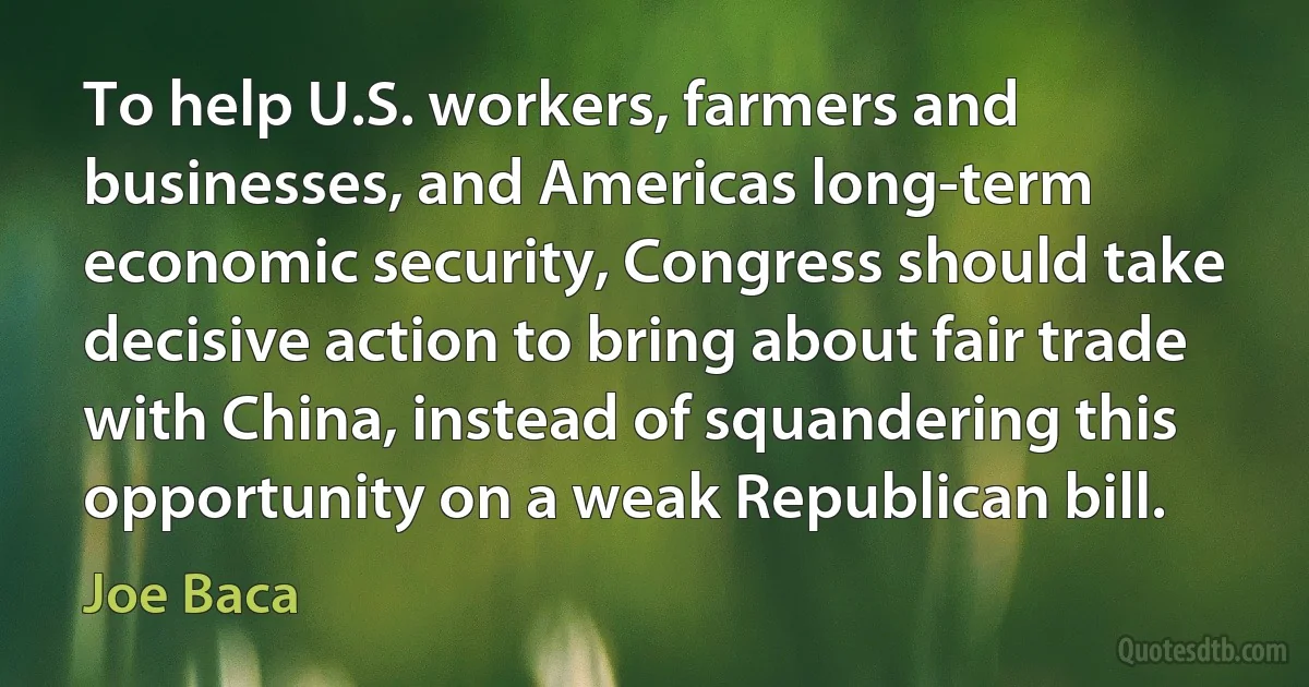 To help U.S. workers, farmers and businesses, and Americas long-term economic security, Congress should take decisive action to bring about fair trade with China, instead of squandering this opportunity on a weak Republican bill. (Joe Baca)