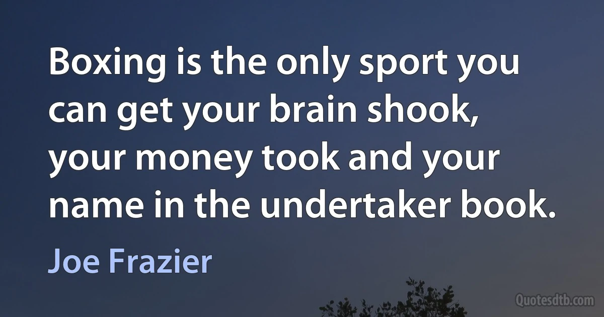 Boxing is the only sport you can get your brain shook, your money took and your name in the undertaker book. (Joe Frazier)