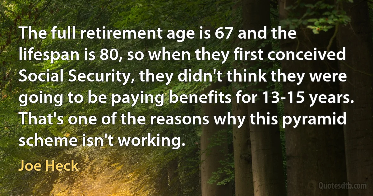 The full retirement age is 67 and the lifespan is 80, so when they first conceived Social Security, they didn't think they were going to be paying benefits for 13-15 years. That's one of the reasons why this pyramid scheme isn't working. (Joe Heck)