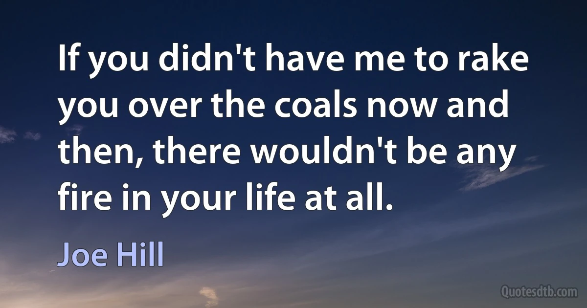 If you didn't have me to rake you over the coals now and then, there wouldn't be any fire in your life at all. (Joe Hill)