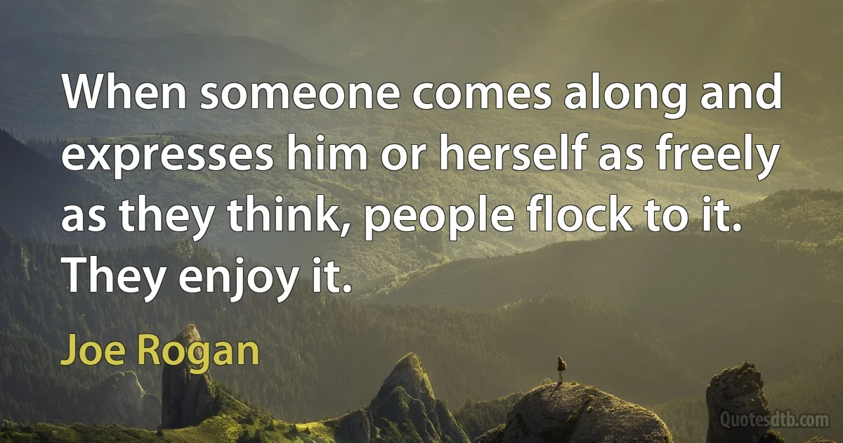 When someone comes along and expresses him or herself as freely as they think, people flock to it. They enjoy it. (Joe Rogan)