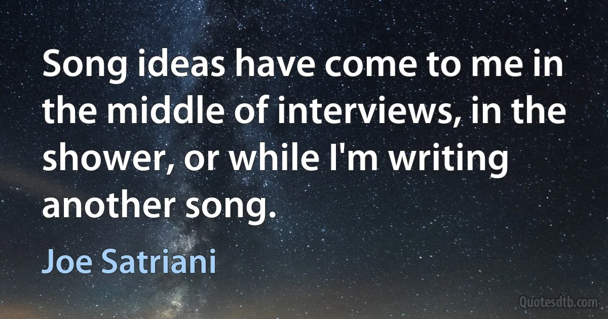 Song ideas have come to me in the middle of interviews, in the shower, or while I'm writing another song. (Joe Satriani)