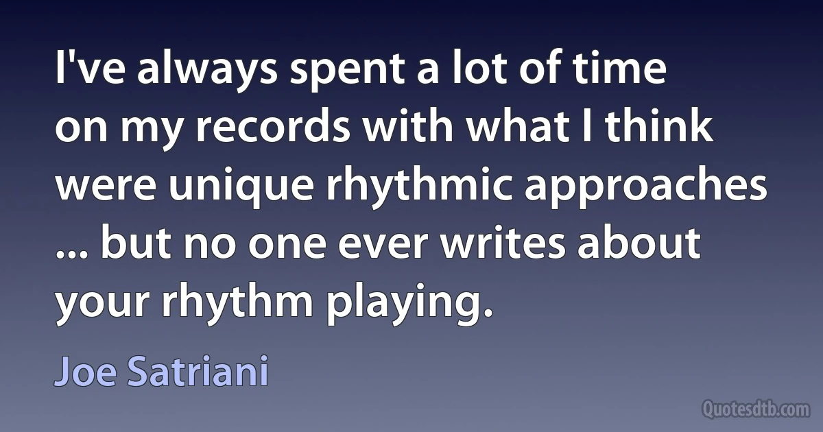 I've always spent a lot of time on my records with what I think were unique rhythmic approaches ... but no one ever writes about your rhythm playing. (Joe Satriani)