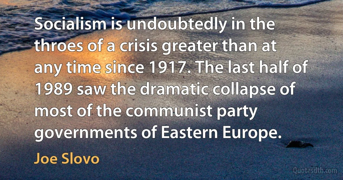 Socialism is undoubtedly in the throes of a crisis greater than at any time since 1917. The last half of 1989 saw the dramatic collapse of most of the communist party governments of Eastern Europe. (Joe Slovo)