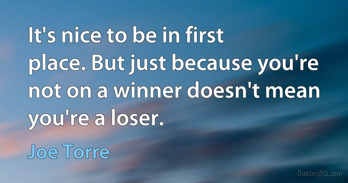 It's nice to be in first place. But just because you're not on a winner doesn't mean you're a loser. (Joe Torre)