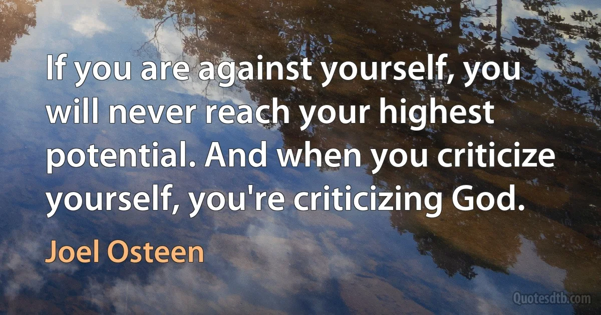 If you are against yourself, you will never reach your highest potential. And when you criticize yourself, you're criticizing God. (Joel Osteen)