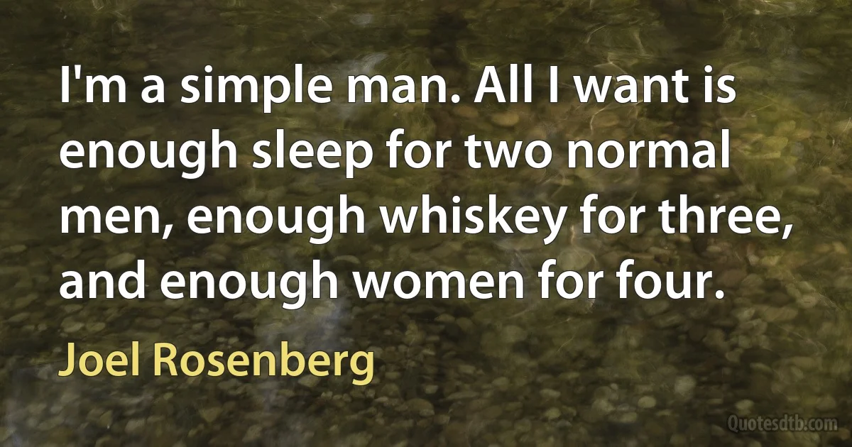 I'm a simple man. All I want is enough sleep for two normal men, enough whiskey for three, and enough women for four. (Joel Rosenberg)