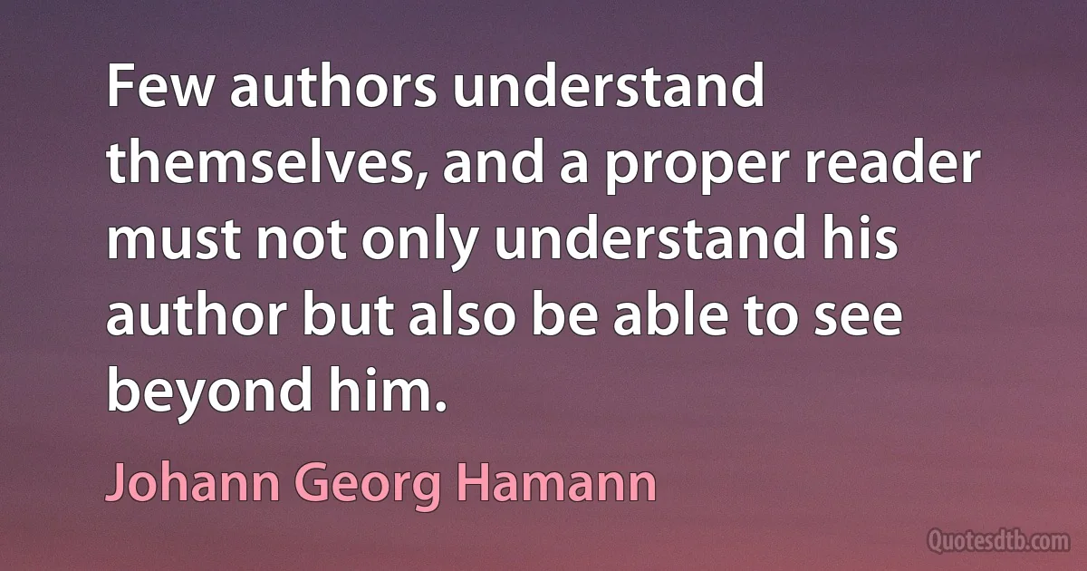 Few authors understand themselves, and a proper reader must not only understand his author but also be able to see beyond him. (Johann Georg Hamann)