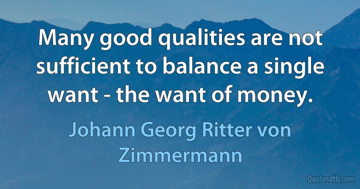 Many good qualities are not sufficient to balance a single want - the want of money. (Johann Georg Ritter von Zimmermann)