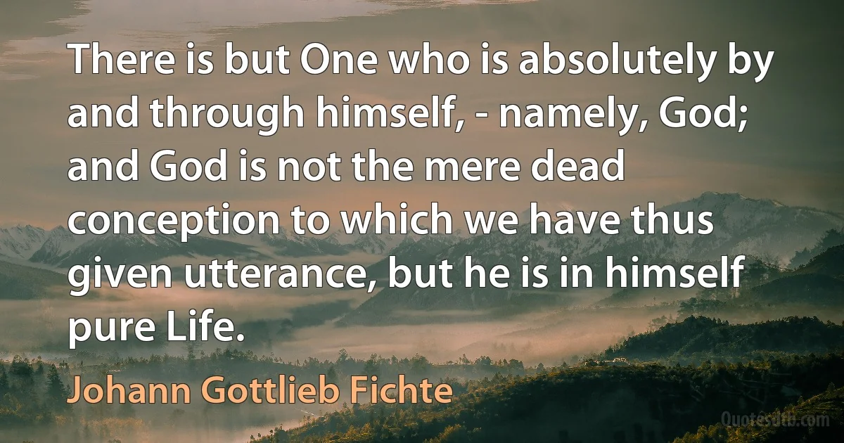 There is but One who is absolutely by and through himself, - namely, God; and God is not the mere dead conception to which we have thus given utterance, but he is in himself pure Life. (Johann Gottlieb Fichte)