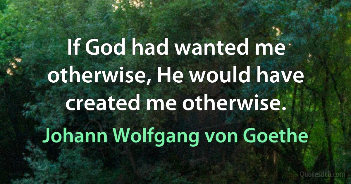 If God had wanted me otherwise, He would have created me otherwise. (Johann Wolfgang von Goethe)