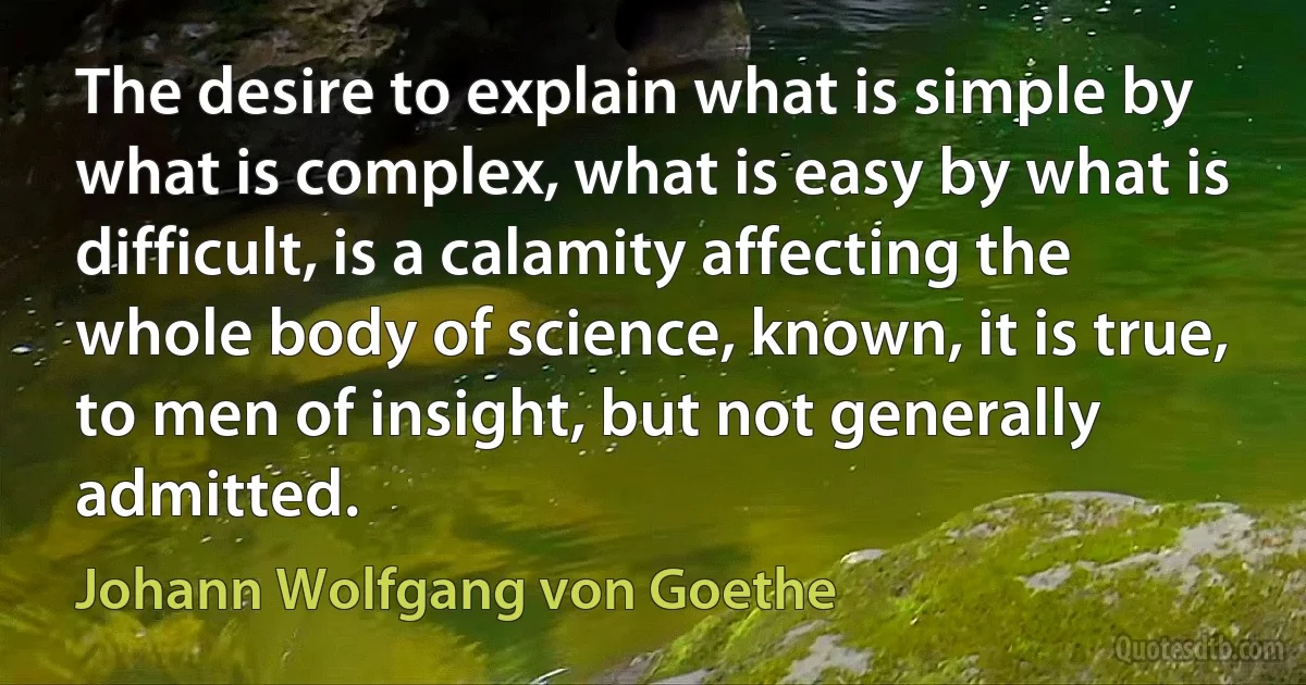 The desire to explain what is simple by what is complex, what is easy by what is difficult, is a calamity affecting the whole body of science, known, it is true, to men of insight, but not generally admitted. (Johann Wolfgang von Goethe)