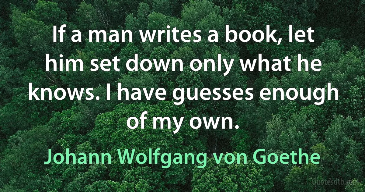 If a man writes a book, let him set down only what he knows. I have guesses enough of my own. (Johann Wolfgang von Goethe)