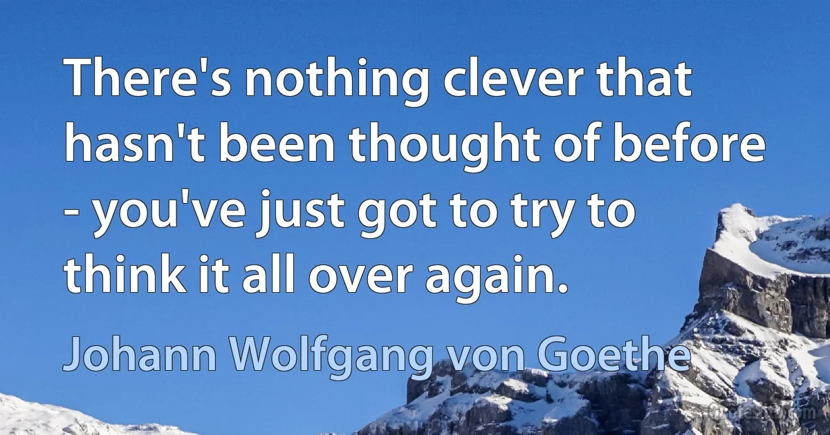 There's nothing clever that hasn't been thought of before - you've just got to try to think it all over again. (Johann Wolfgang von Goethe)