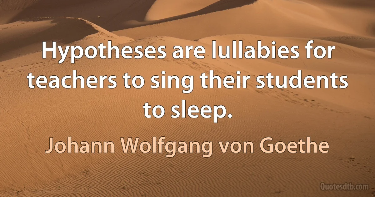 Hypotheses are lullabies for teachers to sing their students to sleep. (Johann Wolfgang von Goethe)