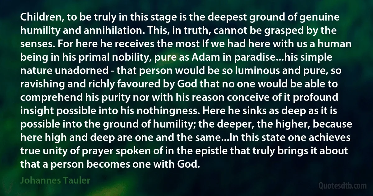 Children, to be truly in this stage is the deepest ground of genuine humility and annihilation. This, in truth, cannot be grasped by the senses. For here he receives the most If we had here with us a human being in his primal nobility, pure as Adam in paradise...his simple nature unadorned - that person would be so luminous and pure, so ravishing and richly favoured by God that no one would be able to comprehend his purity nor with his reason conceive of it profound insight possible into his nothingness. Here he sinks as deep as it is possible into the ground of humility; the deeper, the higher, because here high and deep are one and the same...In this state one achieves true unity of prayer spoken of in the epistle that truly brings it about that a person becomes one with God. (Johannes Tauler)