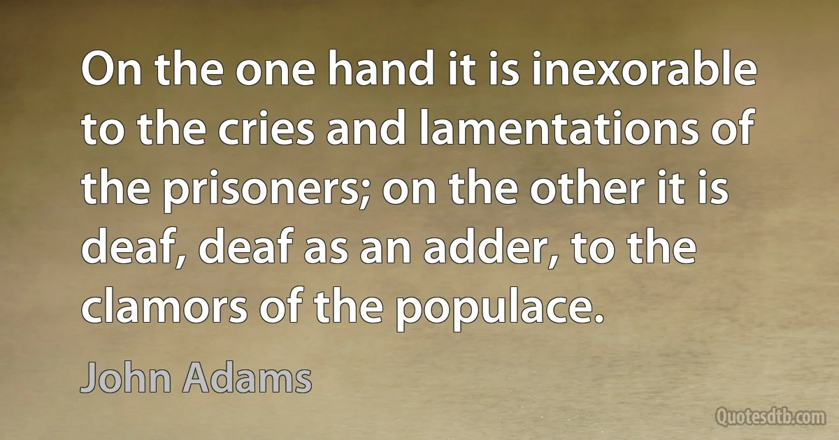 On the one hand it is inexorable to the cries and lamentations of the prisoners; on the other it is deaf, deaf as an adder, to the clamors of the populace. (John Adams)