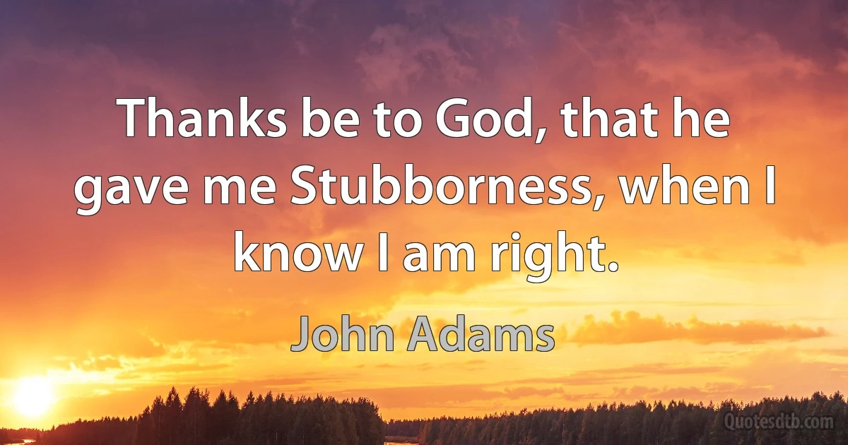 Thanks be to God, that he gave me Stubborness, when I know I am right. (John Adams)