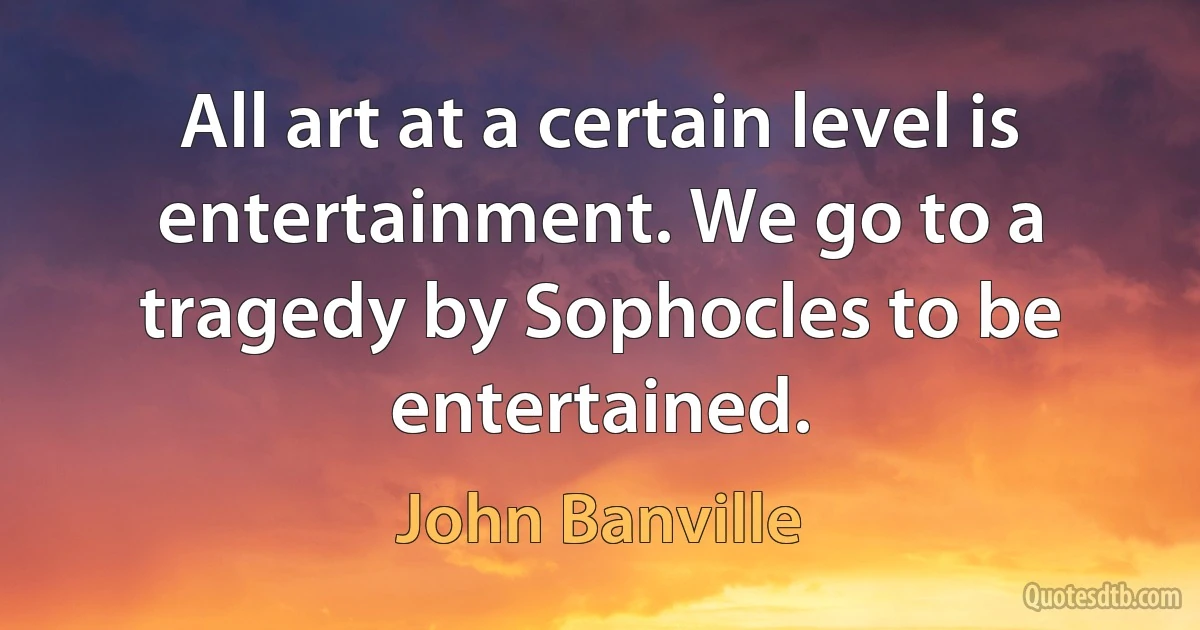 All art at a certain level is entertainment. We go to a tragedy by Sophocles to be entertained. (John Banville)