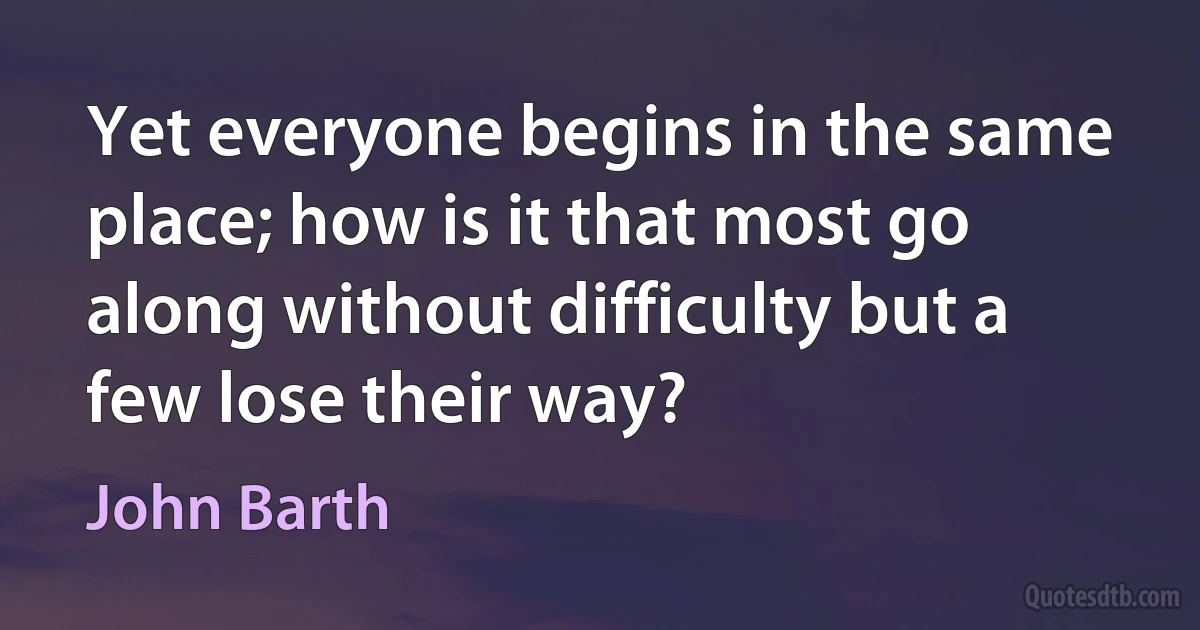 Yet everyone begins in the same place; how is it that most go along without difficulty but a few lose their way? (John Barth)