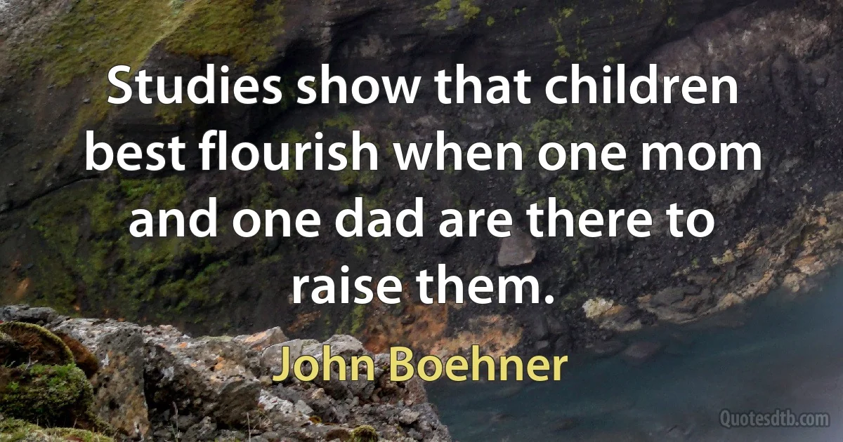 Studies show that children best flourish when one mom and one dad are there to raise them. (John Boehner)