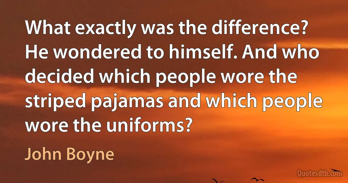 What exactly was the difference? He wondered to himself. And who decided which people wore the striped pajamas and which people wore the uniforms? (John Boyne)