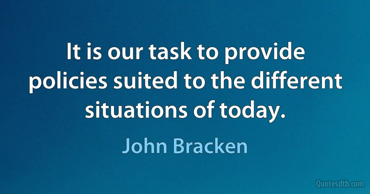 It is our task to provide policies suited to the different situations of today. (John Bracken)