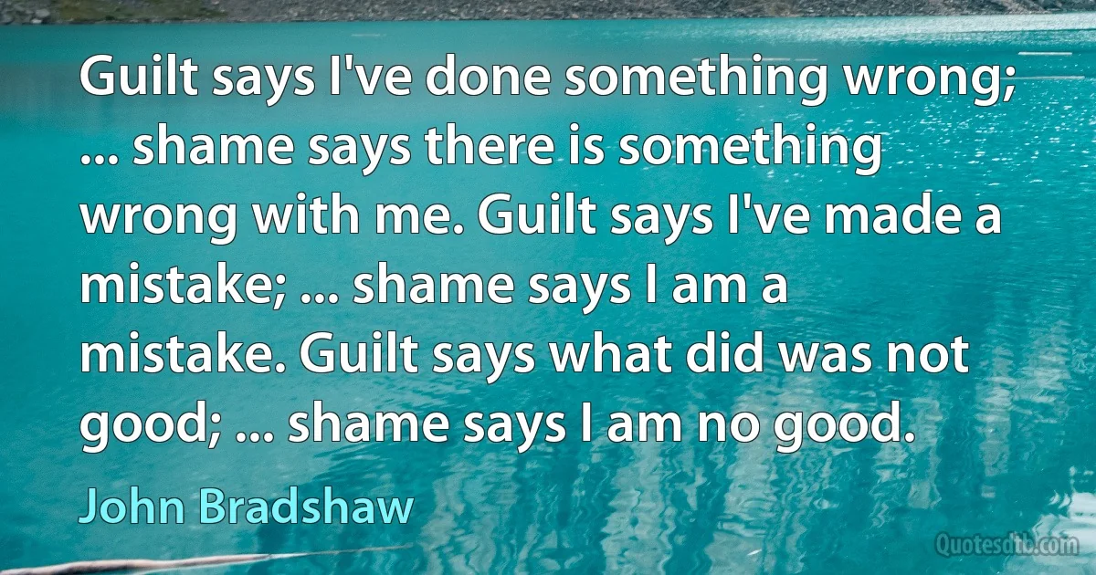 Guilt says I've done something wrong; ... shame says there is something wrong with me. Guilt says I've made a mistake; ... shame says I am a mistake. Guilt says what did was not good; ... shame says I am no good. (John Bradshaw)