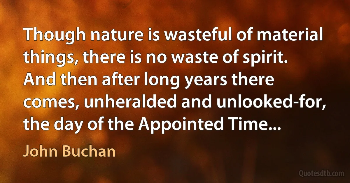 Though nature is wasteful of material things, there is no waste of spirit. And then after long years there comes, unheralded and unlooked-for, the day of the Appointed Time... (John Buchan)