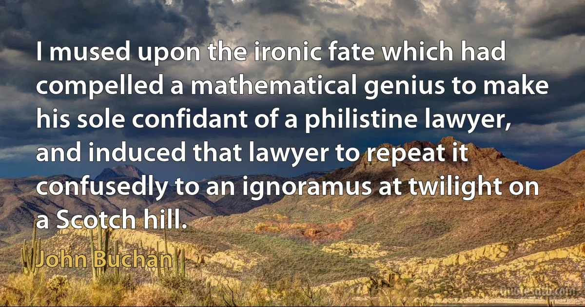 I mused upon the ironic fate which had compelled a mathematical genius to make his sole confidant of a philistine lawyer, and induced that lawyer to repeat it confusedly to an ignoramus at twilight on a Scotch hill. (John Buchan)