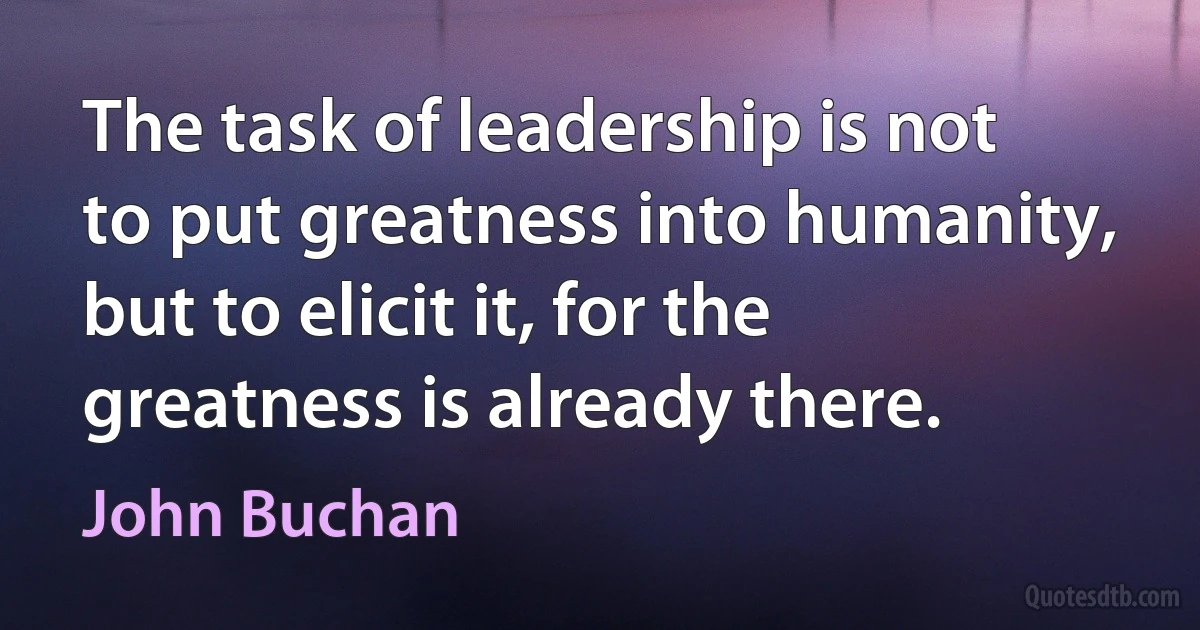 The task of leadership is not to put greatness into humanity, but to elicit it, for the greatness is already there. (John Buchan)