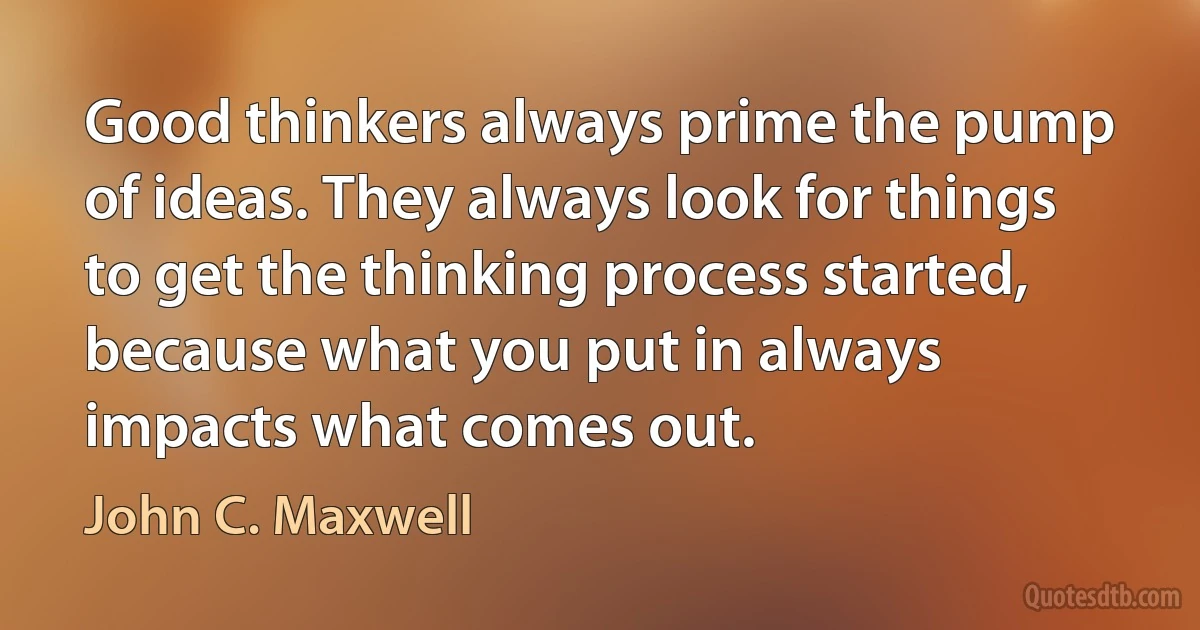 Good thinkers always prime the pump of ideas. They always look for things to get the thinking process started, because what you put in always impacts what comes out. (John C. Maxwell)