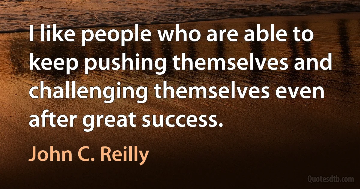 I like people who are able to keep pushing themselves and challenging themselves even after great success. (John C. Reilly)