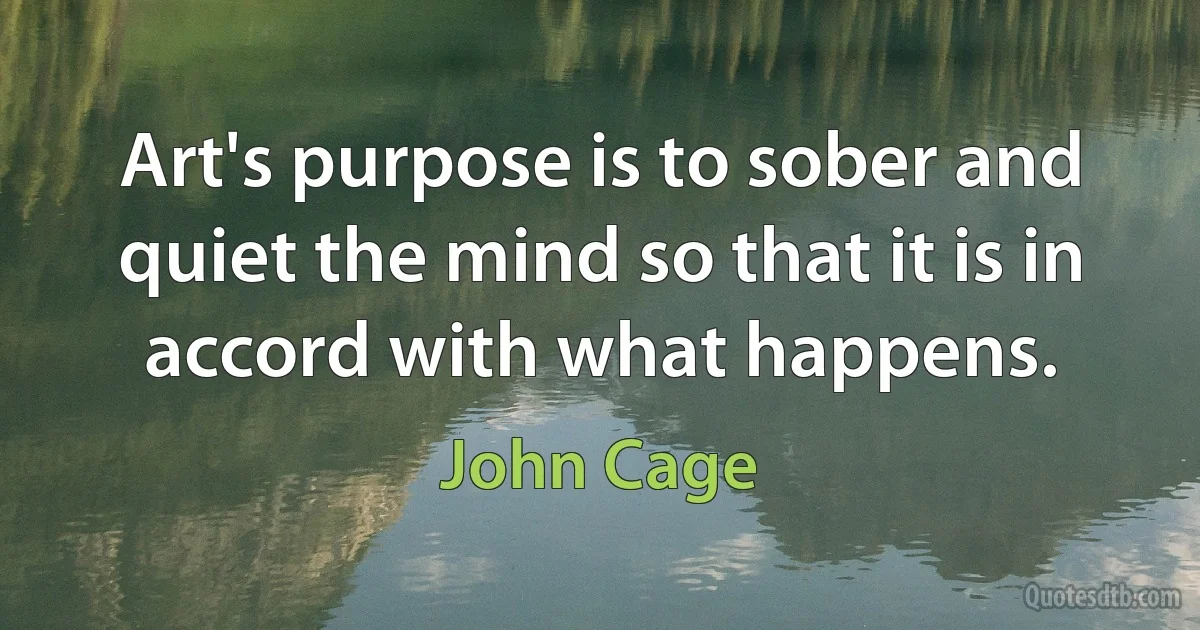 Art's purpose is to sober and quiet the mind so that it is in accord with what happens. (John Cage)