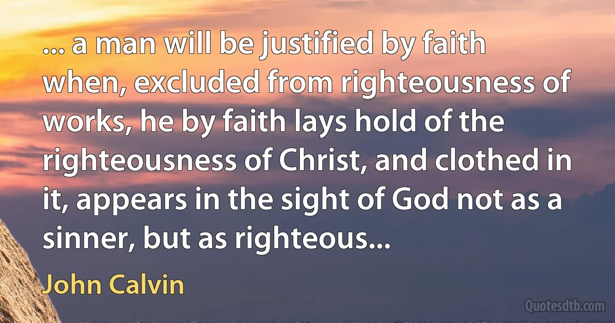 ... a man will be justified by faith when, excluded from righteousness of works, he by faith lays hold of the righteousness of Christ, and clothed in it, appears in the sight of God not as a sinner, but as righteous... (John Calvin)