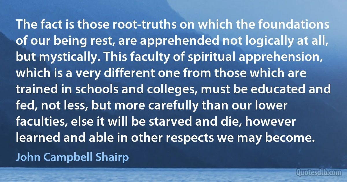 The fact is those root-truths on which the foundations of our being rest, are apprehended not logically at all, but mystically. This faculty of spiritual apprehension, which is a very different one from those which are trained in schools and colleges, must be educated and fed, not less, but more carefully than our lower faculties, else it will be starved and die, however learned and able in other respects we may become. (John Campbell Shairp)