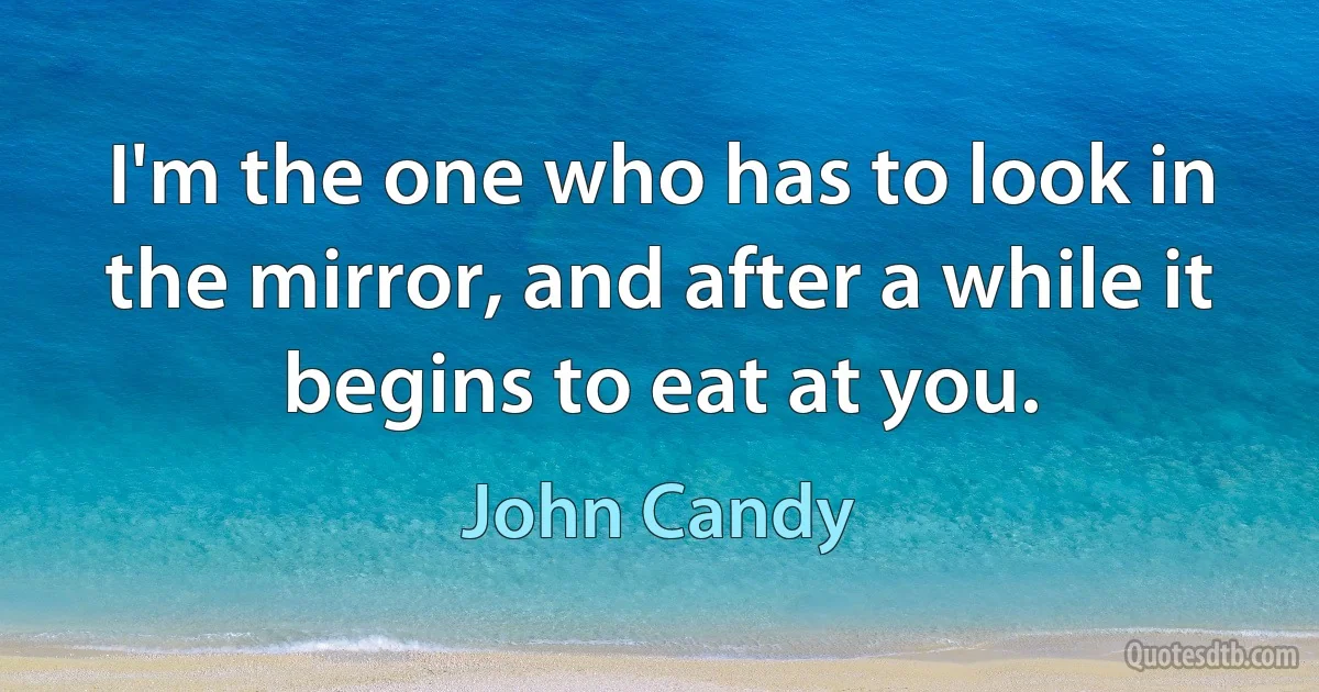 I'm the one who has to look in the mirror, and after a while it begins to eat at you. (John Candy)