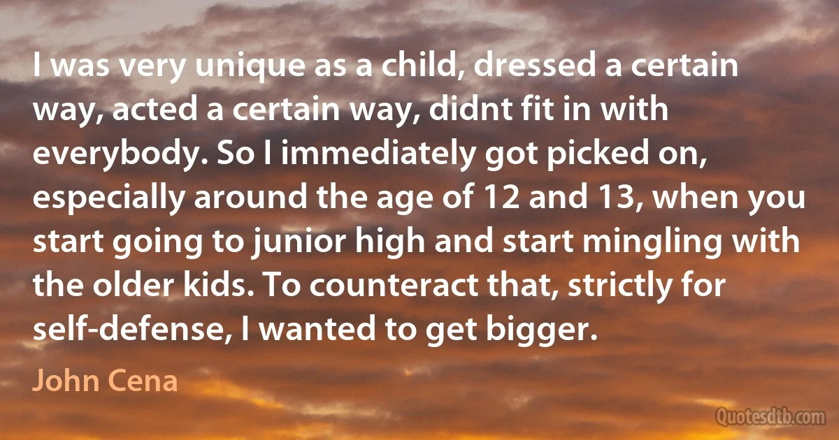 I was very unique as a child, dressed a certain way, acted a certain way, didnt fit in with everybody. So I immediately got picked on, especially around the age of 12 and 13, when you start going to junior high and start mingling with the older kids. To counteract that, strictly for self-defense, I wanted to get bigger. (John Cena)