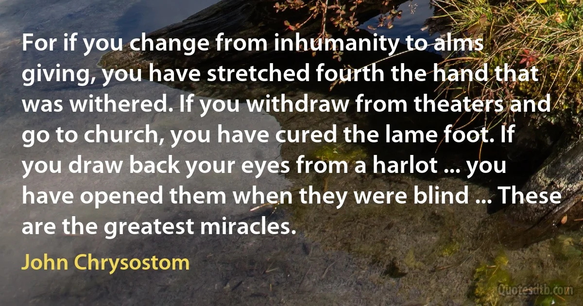 For if you change from inhumanity to alms giving, you have stretched fourth the hand that was withered. If you withdraw from theaters and go to church, you have cured the lame foot. If you draw back your eyes from a harlot ... you have opened them when they were blind ... These are the greatest miracles. (John Chrysostom)