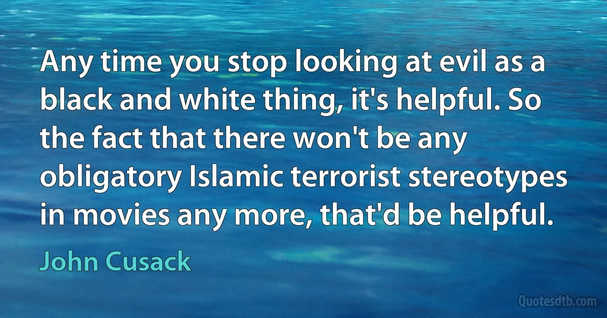 Any time you stop looking at evil as a black and white thing, it's helpful. So the fact that there won't be any obligatory Islamic terrorist stereotypes in movies any more, that'd be helpful. (John Cusack)